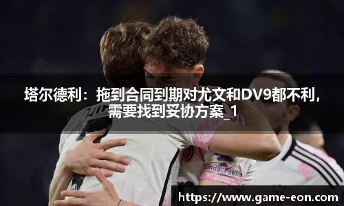 塔尔德利：拖到合同到期对尤文和DV9都不利，需要找到妥协方案_1